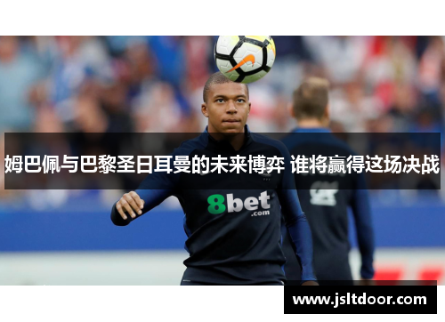 姆巴佩与巴黎圣日耳曼的未来博弈 谁将赢得这场决战