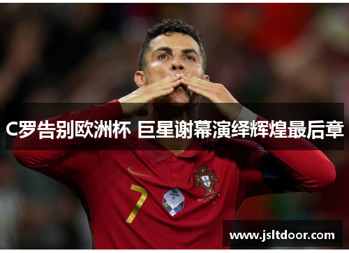 C罗告别欧洲杯 巨星谢幕演绎辉煌最后章