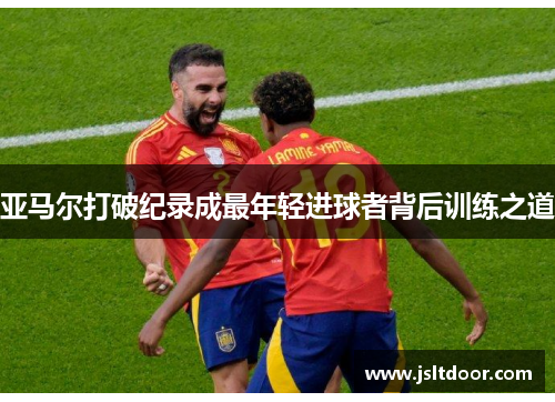 亚马尔打破纪录成最年轻进球者背后训练之道