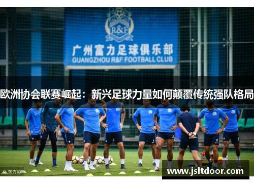 欧洲协会联赛崛起：新兴足球力量如何颠覆传统强队格局