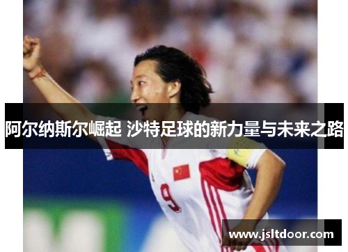 阿尔纳斯尔崛起 沙特足球的新力量与未来之路